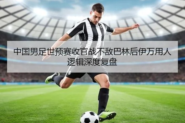 中国男足世预赛收官战不敌巴林后伊万用人逻辑深度复盘